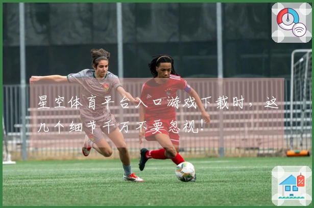 星空体育平台入口游戏下载时，这几个细节千万不要忽视！