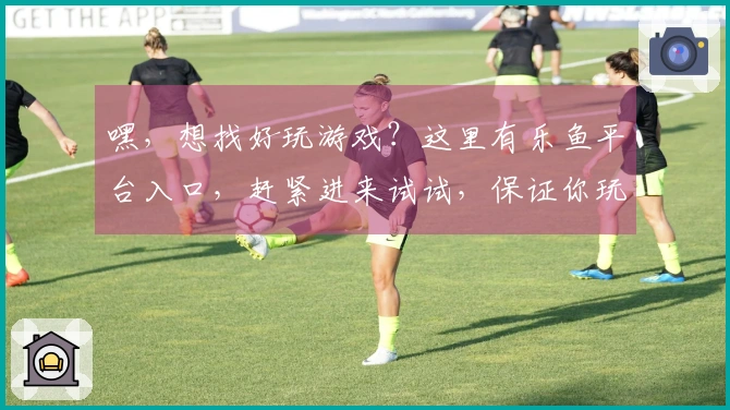 嘿，想找好玩游戏？这里有乐鱼平台入口，赶紧进来试试，保证你玩到停不下来！