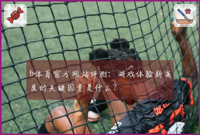b体育官方网站评测：游戏体验新高度的关键因素是什么？